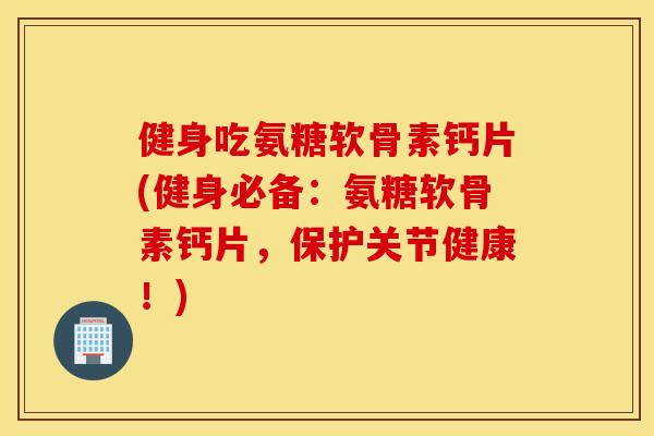 健身吃氨糖软骨素钙片(健身必备:氨糖软骨素钙片,保护关节健康!) 健身吃氨糖软骨素钙片(健身必备:氨糖软骨素钙片,保护关节健康!)