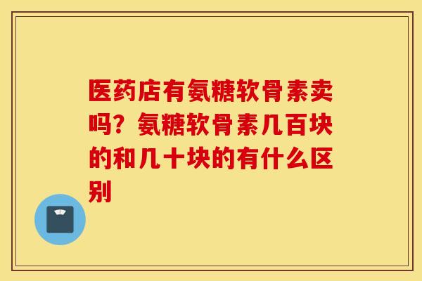 医药店有氨糖软骨素卖吗?氨糖软骨素几百块的和几十块的有什么区别 医药店有氨糖软骨素卖吗?氨糖软骨素几百块的和几十块的有什么区别