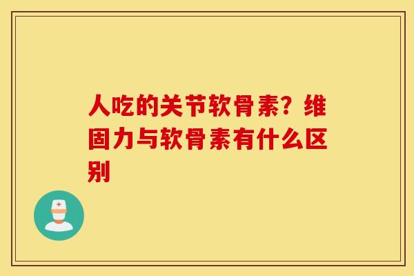 人吃的关节软骨素?维固力与软骨素有什么区别 人吃的关节软骨素?维固力与软骨素有什么区别