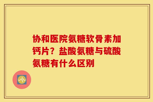 协和医院氨糖软骨素加钙片？盐酸氨糖与硫酸氨糖有什么区别