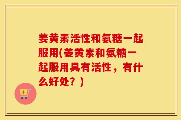 姜黄素活性和氨糖一起服用(姜黄素和氨糖一起服用具有活性，有什么好处？)