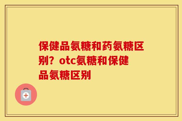 保健品氨糖和药氨糖区别？otc氨糖和保健品氨糖区别