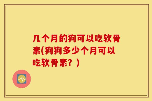 几个月的狗可以吃软骨素(狗狗多少个月可以吃软骨素？)