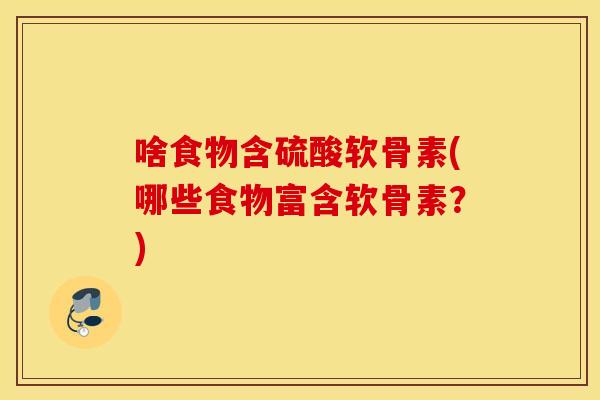 啥食物含硫酸软骨素(哪些食物富含软骨素？)