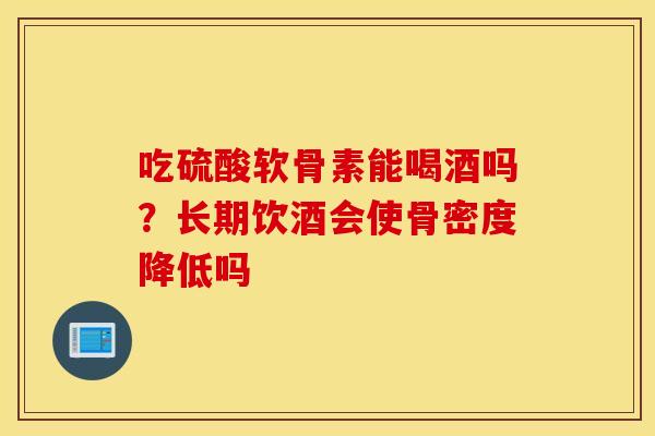 吃硫酸软骨素能喝酒吗?长期饮酒会使骨密度降低吗 吃硫酸软骨素能喝酒吗?长期饮酒会使骨密度降低吗
