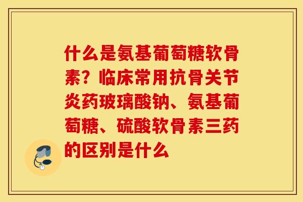 什么是氨基葡萄糖软骨素?临床常用抗骨药玻璃酸钠、氨基葡萄糖、硫酸软骨素三药的区别是什么 什么是氨基葡萄糖软骨素?临床常用抗骨药玻璃酸钠、氨基葡萄糖、硫酸软骨素三药的区别是什么