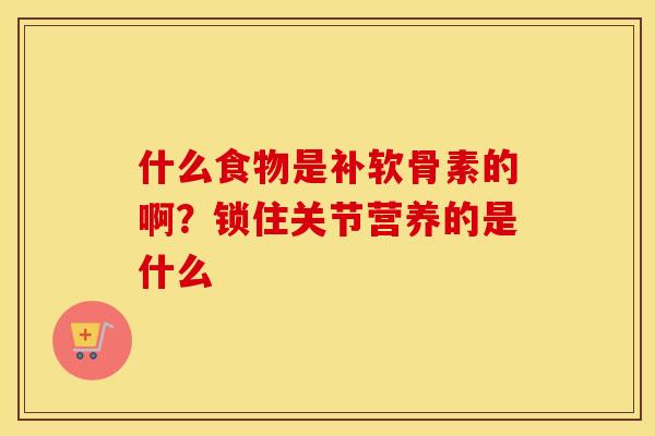 什么食物是补软骨素的啊?锁住关节营养的是什么 什么食物是补软骨素的啊?锁住关节营养的是什么
