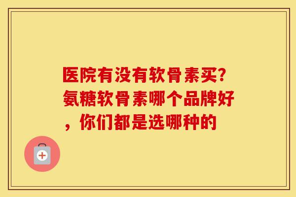 医院有没有软骨素买？氨糖软骨素哪个品牌好，你们都是选哪种的
