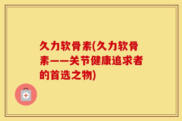 久力软骨素(久力软骨素——关节健康追求者的首选之物) 久力软骨素(久力软骨素——关节健康追求者的首选之物)