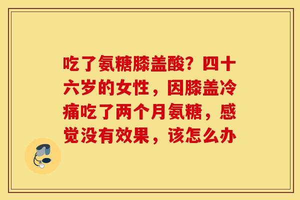 吃了氨糖膝盖酸?四十六岁的女性,因膝盖冷痛吃了两个月氨糖,感觉没有效果,该怎么办 吃了氨糖膝盖酸?四十六岁的女性,因膝盖冷痛吃了两个月氨糖,感觉没有效果,该怎么办