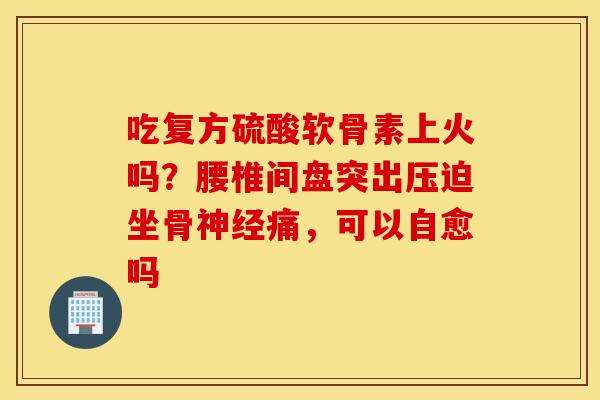吃复方硫酸软骨素上火吗?腰椎间盘突出压迫坐骨痛,可以自愈吗 吃复方硫酸软骨素上火吗?腰椎间盘突出压迫坐骨痛,可以自愈吗