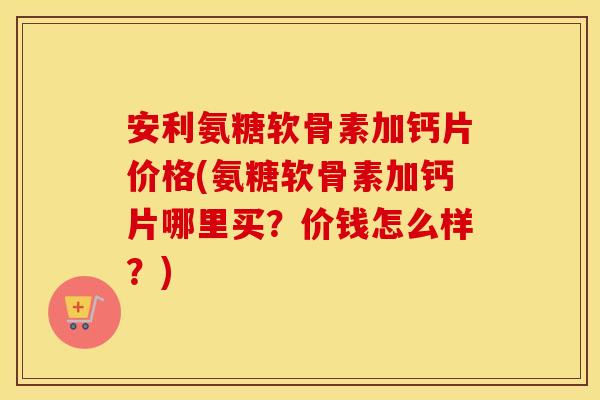 安利氨糖软骨素加钙片价格(氨糖软骨素加钙片哪里买？价钱怎么样？)
