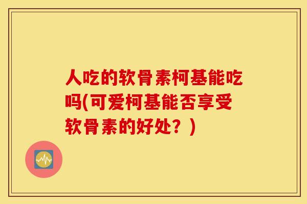 人吃的软骨素柯基能吃吗(可爱柯基能否享受软骨素的好处?) 人吃的软骨素柯基能吃吗(可爱柯基能否享受软骨素的好处?)