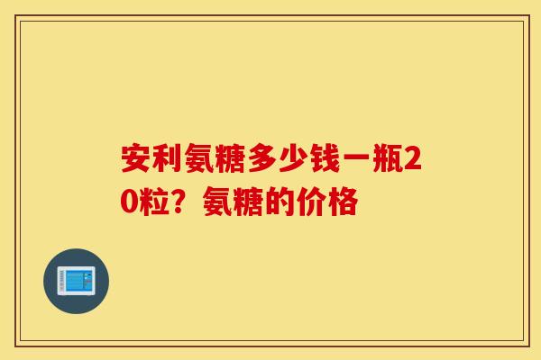 安利氨糖多少钱一瓶20粒?氨糖的价格 安利氨糖多少钱一瓶20粒?氨糖的价格