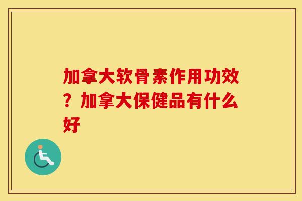 加拿大软骨素作用功效?加拿大保健品有什么好 加拿大软骨素作用功效?加拿大保健品有什么好