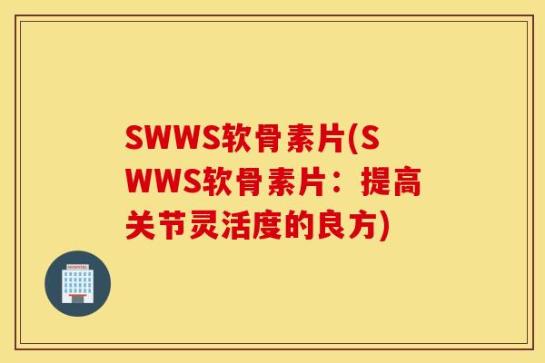 SWWS软骨素片(SWWS软骨素片：提高关节灵活度的良方)