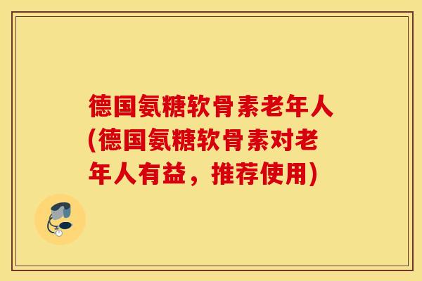 德国氨糖软骨素老年人(德国氨糖软骨素对老年人有益,推荐使用) 德国氨糖软骨素老年人(德国氨糖软骨素对老年人有益,推荐使用)