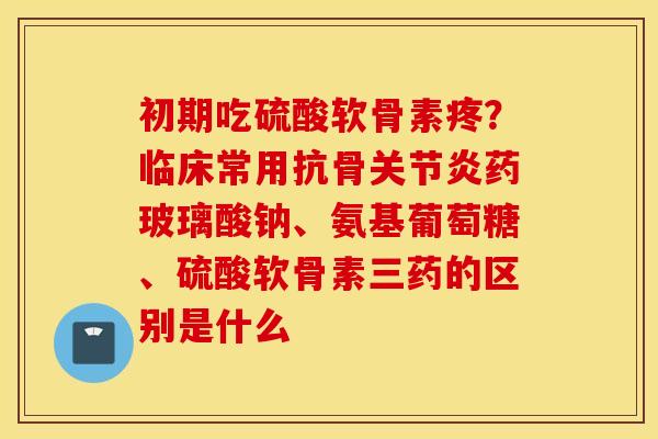 初期吃硫酸软骨素疼?临床常用抗骨药玻璃酸钠、氨基葡萄糖、硫酸软骨素三药的区别是什么 初期吃硫酸软骨素疼?临床常用抗骨药玻璃酸钠、氨基葡萄糖、硫酸软骨素三药的区别是什么