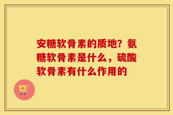 安糖软骨素的质地?氨糖软骨素是什么,硫酸软骨素有什么作用的 安糖软骨素的质地?氨糖软骨素是什么,硫酸软骨素有什么作用的