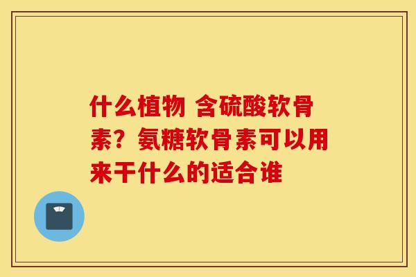 什么植物 含硫酸软骨素?氨糖软骨素可以用来干什么的适合谁 什么植物 含硫酸软骨素?氨糖软骨素可以用来干什么的适合谁