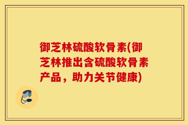 御芝林硫酸软骨素(御芝林推出含硫酸软骨素产品,助力关节健康) 御芝林硫酸软骨素(御芝林推出含硫酸软骨素产品,助力关节健康)