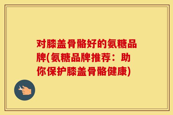 对膝盖骨骼好的氨糖品牌(氨糖品牌推荐：助你保护膝盖骨骼健康)