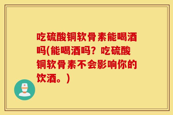 吃硫酸铜软骨素能喝酒吗(能喝酒吗?吃硫酸铜软骨素不会影响你的饮酒。) 吃硫酸铜软骨素能喝酒吗(能喝酒吗?吃硫酸铜软骨素不会影响你的饮酒。)