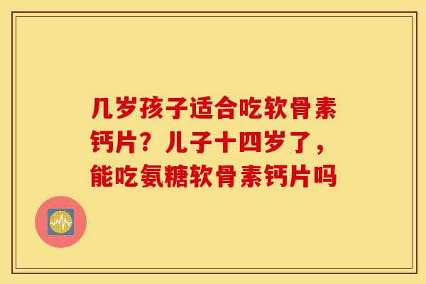几岁孩子适合吃软骨素钙片?儿子十四岁了,能吃氨糖软骨素钙片吗 几岁孩子适合吃软骨素钙片?儿子十四岁了,能吃氨糖软骨素钙片吗