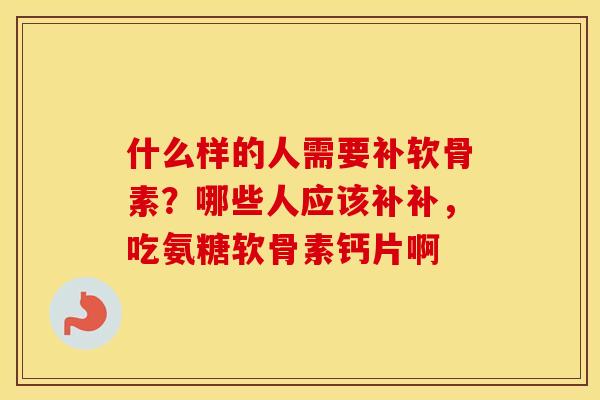 什么样的人需要补软骨素？哪些人应该补补，吃氨糖软骨素钙片啊