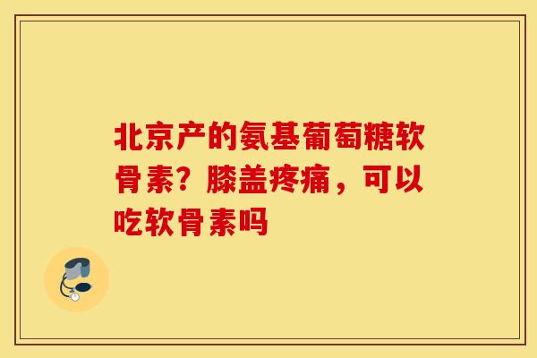 北京产的氨基葡萄糖软骨素？膝盖，可以吃软骨素吗