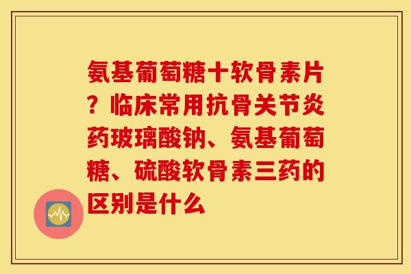 氨基葡萄糖十软骨素片?临床常用抗骨药玻璃酸钠、氨基葡萄糖、硫酸软骨素三药的区别是什么 氨基葡萄糖十软骨素片?临床常用抗骨药玻璃酸钠、氨基葡萄糖、硫酸软骨素三药的区别是什么