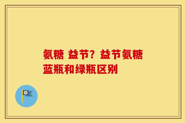 氨糖 益节?益节氨糖蓝瓶和绿瓶区别 氨糖 益节?益节氨糖蓝瓶和绿瓶区别