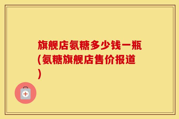 旗舰店氨糖多少钱一瓶(氨糖旗舰店售价报道)