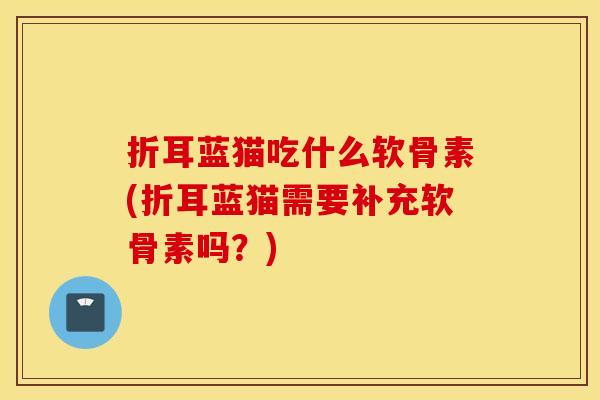 折耳蓝猫吃什么软骨素(折耳蓝猫需要补充软骨素吗?) 折耳蓝猫吃什么软骨素(折耳蓝猫需要补充软骨素吗?)