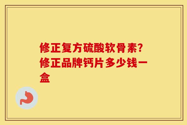 修正复方硫酸软骨素？修正品牌钙片多少钱一盒