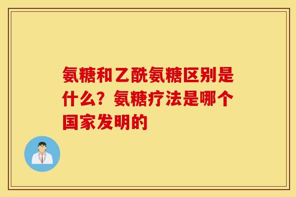 氨糖和乙酰氨糖区别是什么?氨糖疗法是哪个国家发明的 氨糖和乙酰氨糖区别是什么?氨糖疗法是哪个国家发明的