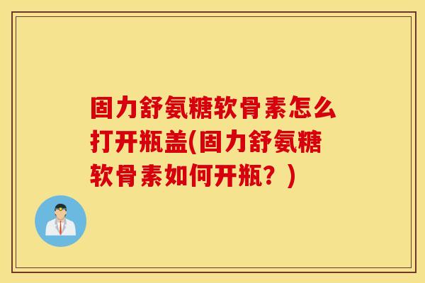 固力舒氨糖软骨素怎么打开瓶盖(固力舒氨糖软骨素如何开瓶?) 固力舒氨糖软骨素怎么打开瓶盖(固力舒氨糖软骨素如何开瓶?)
