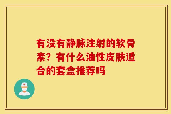 有没有静脉注射的软骨素?有什么油性适合的套盒推荐吗 有没有静脉注射的软骨素?有什么油性适合的套盒推荐吗