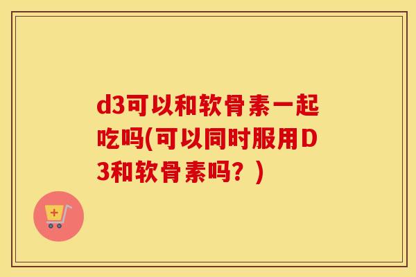 d3可以和软骨素一起吃吗(可以同时服用D3和软骨素吗?) d3可以和软骨素一起吃吗(可以同时服用D3和软骨素吗?)
