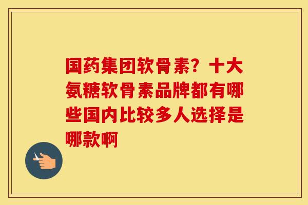 国药集团软骨素?十大氨糖软骨素品牌都有哪些国内比较多人选择是哪款啊 国药集团软骨素?十大氨糖软骨素品牌都有哪些国内比较多人选择是哪款啊