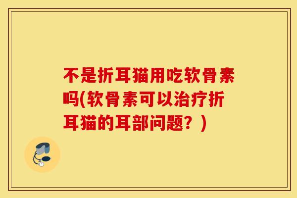 不是折耳猫用吃软骨素吗(软骨素可以折耳猫的耳部问题?) 不是折耳猫用吃软骨素吗(软骨素可以折耳猫的耳部问题?)