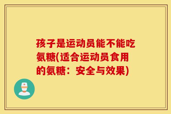 孩子是运动员能不能吃氨糖(适合运动员食用的氨糖:安全与效果) 孩子是运动员能不能吃氨糖(适合运动员食用的氨糖:安全与效果)