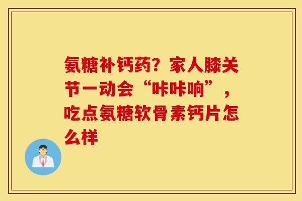 氨糖补钙药?家人膝关节一动会“咔咔响”,吃点氨糖软骨素钙片怎么样 氨糖补钙药?家人膝关节一动会“咔咔响”,吃点氨糖软骨素钙片怎么样