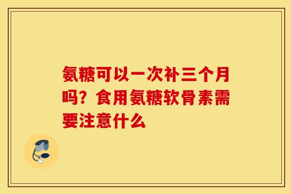 氨糖可以一次补三个月吗？食用氨糖软骨素需要注意什么