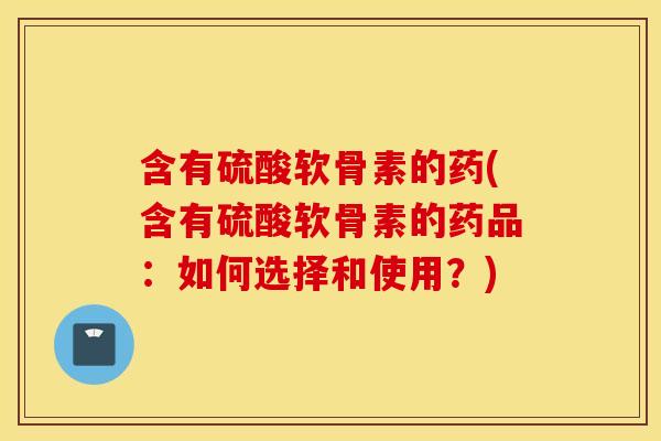 含有硫酸软骨素的药(含有硫酸软骨素的药品：如何选择和使用？)