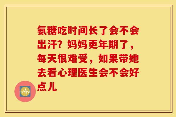 氨糖吃时间长了会不会出汗？妈妈了，每天很难受，如果带她去看心理医生会不会好点儿