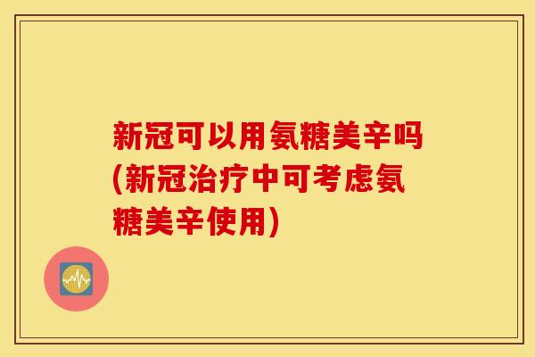 新冠可以用氨糖美辛吗(新冠中可考虑氨糖美辛使用)