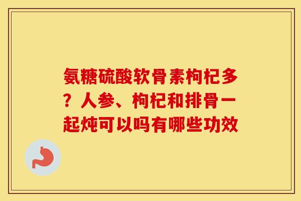 氨糖硫酸软骨素枸杞多?人参、枸杞和排骨一起炖可以吗有哪些功效 氨糖硫酸软骨素枸杞多?人参、枸杞和排骨一起炖可以吗有哪些功效
