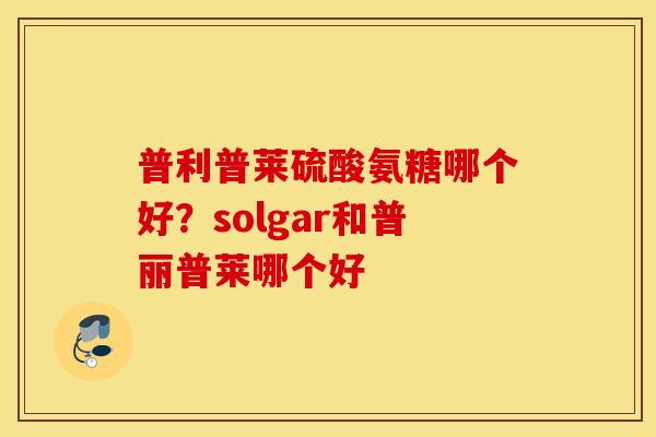 普利普莱硫酸氨糖哪个好?solgar和普丽普莱哪个好 普利普莱硫酸氨糖哪个好?solgar和普丽普莱哪个好