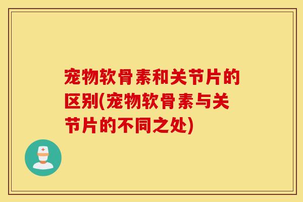 宠物软骨素和关节片的区别(宠物软骨素与关节片的不同之处) 宠物软骨素和关节片的区别(宠物软骨素与关节片的不同之处)